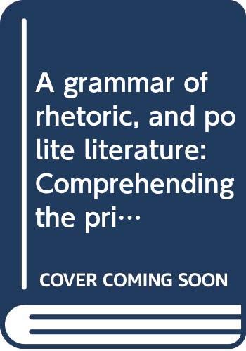 A grammar of rhetoric, and polite literature: Comprehending the principles of language and style ... with rules, for the study of composition and ... selected chiefly from the British classics